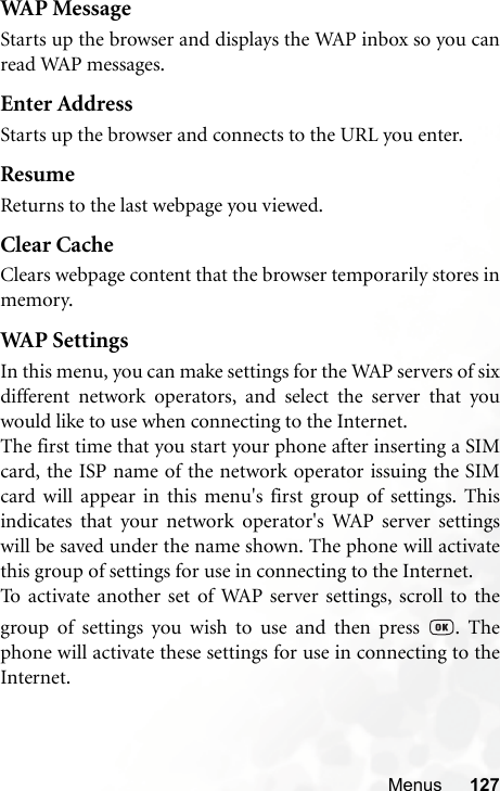 Menus 127WAP MessageStarts up the browser and displays the WAP inbox so you canread WAP messages.Enter AddressStarts up the browser and connects to the URL you enter.ResumeReturns to the last webpage you viewed.Clear CacheClears webpage content that the browser temporarily stores inmemory.WAP SettingsIn this menu, you can make settings for the WAP servers of sixdifferent network operators, and select the server that youwould like to use when connecting to the Internet.The first time that you start your phone after inserting a SIMcard, the ISP name of the network operator issuing the SIMcard will appear in this menu&apos;s first group of settings. Thisindicates that your network operator&apos;s WAP server settingswill be saved under the name shown. The phone will activatethis group of settings for use in connecting to the Internet.To activate another set of WAP server settings, scroll to thegroup of settings you wish to use and then press  . Thephone will activate these settings for use in connecting to theInternet.