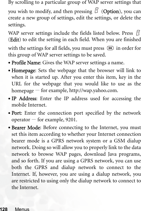 128 MenusBy scrolling to a particular group of WAP server settings thatyou wish to modify, and then pressing (Option), you cancreate a new group of settings, edit the settings, or delete thesettings.WAP server settings include the fields listed below. Press (Edit) to edit the setting in each field. When you are finishedwith the settings for all fields, you must press     in order forthis group of WAP server settings to be saved.•Profile Name: Gives the WAP server settings a name.•Homepage: Sets the webpage that the browser will link towhen it is started up. After you enter this item, key in theURL for the webpage that you would like to use as thehomepage —for example, http://wap.yahoo.com.•IP Address: Enter the IP address used for accessing themobile Internet.•Port: Enter the connection port specified by the networkoperator —for example, 9201.•Bearer Mode: Before connecting to the Internet, you mustset this item according to whether your Internet connectionbearer mode is a GPRS network system or a GSM dialupnetwork. Doing so will allow you to properly link to the datanetwork to browse WAP pages, download Java programs,and so forth. If you are using a GPRS network, you can useboth the GPRS and dialup network to connect to theInternet. If, however, you are using a dialup network, youare restricted to using only the dialup network to connect tothe Internet.