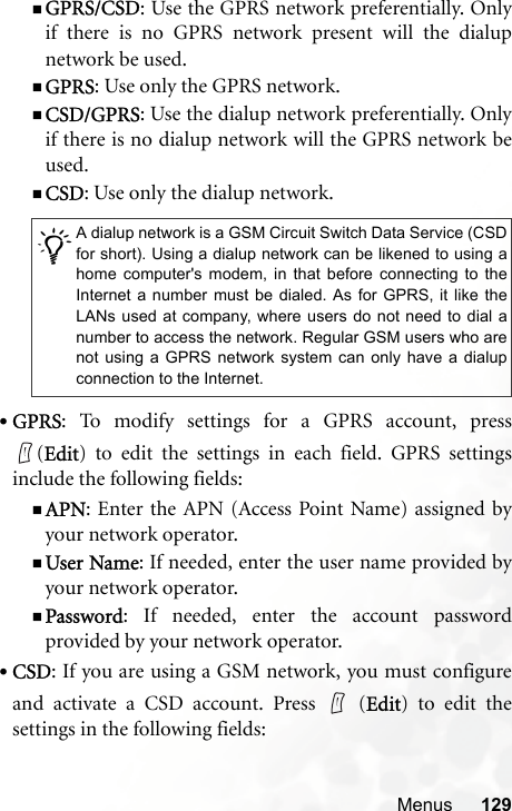 Menus 129GPRS/CSD: Use the GPRS network preferentially. Onlyif there is no GPRS network present will the dialupnetwork be used.GPRS: Use only the GPRS network.CSD/GPRS: Use the dialup network preferentially. Onlyif there is no dialup network will the GPRS network beused.CSD: Use only the dialup network.•GPRS: To modify settings for a GPRS account, press(Edit) to edit the settings in each field. GPRS settingsinclude the following fields:APN: Enter the APN (Access Point Name) assigned byyour network operator.User Name: If needed, enter the user name provided byyour network operator.Password: If needed, enter the account passwordprovided by your network operator.•CSD: If you are using a GSM network, you must configureand activate a CSD account. Press   (Edit) to edit thesettings in the following fields:/A dialup network is a GSM Circuit Switch Data Service (CSDfor short). Using a dialup network can be likened to using ahome computer&apos;s modem, in that before connecting to theInternet a number must be dialed. As for GPRS, it like theLANs used at company, where users do not need to dial anumber to access the network. Regular GSM users who arenot using a GPRS network system can only have a dialupconnection to the Internet.