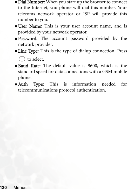 130 MenusDial Number: When you start up the browser to connectto the Internet, you phone will dial this number. Yourtelecoms network operator or ISP will provide thisnumber to you.User Name: This is your user account name, and isprovided by your network operator.Password: The account password provided by thenetwork provider.Line Type: This is the type of dialup connection. Press to select.Baud Rate: The default value is 9600, which is thestandard speed for data connections with a GSM mobilephone.Auth Type: This is information needed fortelecommunications protocol authentication.