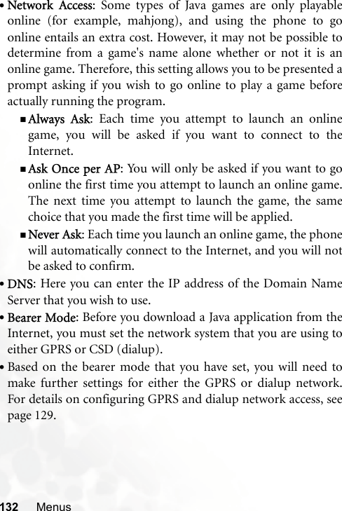 132 Menus•Network Access: Some types of Java games are only playableonline (for example, mahjong), and using the phone to goonline entails an extra cost. However, it may not be possible todetermine from a game&apos;s name alone whether or not it is anonline game. Therefore, this setting allows you to be presented aprompt asking if you wish to go online to play a game beforeactually running the program.Always Ask: Each time you attempt to launch an onlinegame, you will be asked if you want to connect to theInternet.Ask Once per AP: You will only be asked if you want to goonline the first time you attempt to launch an online game.The next time you attempt to launch the game, the samechoice that you made the first time will be applied.Never Ask: Each time you launch an online game, the phonewill automatically connect to the Internet, and you will notbe asked to confirm.•DNS: Here you can enter the IP address of the Domain NameServer that you wish to use.•Bearer Mode: Before you download a Java application from theInternet, you must set the network system that you are using toeither GPRS or CSD (dialup).•Based on the bearer mode that you have set, you will need tomake further settings for either the GPRS or dialup network.For details on configuring GPRS and dialup network access, seepage 129.