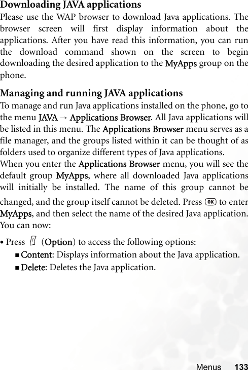 Menus 133Downloading JAVA applicationsPlease use the WAP browser to download Java applications. Thebrowser screen will first display information about theapplications. After you have read this information, you can runthe download command shown on the screen to begindownloading the desired application to the MyApps group on thephone.Managing and running JAVA applicationsTo manage and run Java applications installed on the phone, go tothe menu JAVA → Applications Browser. All Java applications willbe listed in this menu. The Applications Browser menu serves as afile manager, and the groups listed within it can be thought of asfolders used to organize different types of Java applications.When you enter the Applications Browser menu, you will see thedefault group MyApps, where all downloaded Java applicationswill initially be installed. The name of this group cannot bechanged, and the group itself cannot be deleted. Press   to enterMyApps, and then select the name of the desired Java application.You can now:•Press (Option) to access the following options:Content: Displays information about the Java application.Delete: Deletes the Java application.