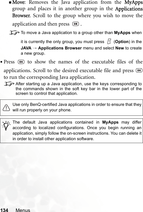 134 MenusMove: Removes the Java application from the MyAppsgroup and places it in another group in the ApplicationsBrowser. Scroll to the group where you wish to move theapplication and then press    .8To move a Java application to a group other than MyApps whenit is currently the only group, you must press   (Option) in theJAVA → Applications Browser menu and select New to createa new group.•Press   to show the names of the executable files of theapplications. Scroll to the desired executable file and press to run the corresponding Java application.8After starting up a Java application, use the keys corresponding tothe commands shown in the soft key bar in the lower part of thescreen to control that application.Use only BenQ-certified Java applications in order to ensure that theywill run properly on your phone./The default Java applications contained in MyApps may differaccording to localized configurations. Once you begin running anapplication, simply follow the on-screen instructions. You can delete itin order to install other application software.