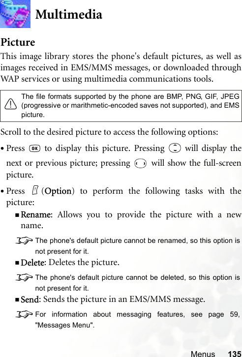 Menus 135MultimediaPictureThis image library stores the phone&apos;s default pictures, as well asimages received in EMS/MMS messages, or downloaded throughWAP services or using multimedia communications tools.Scroll to the desired picture to access the following options:•Press   to display this picture. Pressing   will display thenext or previous picture; pressing   will show the full-screenpicture.•Press (Option) to perform the following tasks with thepicture:Rename: Allows you to provide the picture with a newname.8The phone&apos;s default picture cannot be renamed, so this option isnot present for it.Delete: Deletes the picture.8The phone&apos;s default picture cannot be deleted, so this option isnot present for it.Send: Sends the picture in an EMS/MMS message.8For information about messaging features, see page 59,&quot;Messages Menu&quot;.The file formats supported by the phone are BMP, PNG, GIF, JPEG(progressive or marithmetic-encoded saves not supported), and EMSpicture.