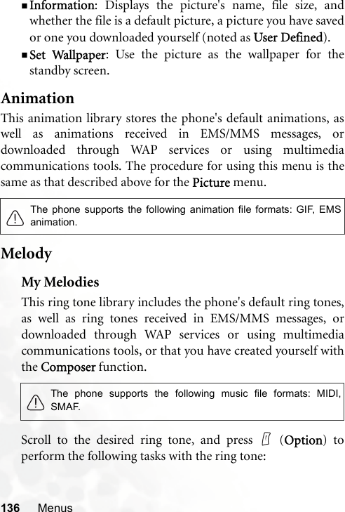136 MenusInformation: Displays the picture&apos;s name, file size, andwhether the file is a default picture, a picture you have savedor one you downloaded yourself (noted as User Defined).Set Wallpaper: Use the picture as the wallpaper for thestandby screen.AnimationThis animation library stores the phone&apos;s default animations, aswell as animations received in EMS/MMS messages, ordownloaded through WAP services or using multimediacommunications tools. The procedure for using this menu is thesame as that described above for the Picture menu.MelodyMy MelodiesThis ring tone library includes the phone&apos;s default ring tones,as well as ring tones received in EMS/MMS messages, ordownloaded through WAP services or using multimediacommunications tools, or that you have created yourself withthe Composer function.Scroll to the desired ring tone, and press   (Option) toperform the following tasks with the ring tone:The phone supports the following animation file formats: GIF, EMSanimation.The phone supports the following music file formats: MIDI,SMAF.