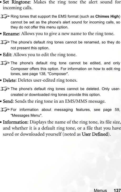 Menus 137•Set Ringtone: Makes the ring tone the alert sound forincoming calls.8Ring tones that support the EMS format (such as Chimes High)cannot be set as the phone&apos;s alert sound for incoming calls, sothey do not offer this menu option.•Rename: Allows you to give a new name to the ring tone.8The phone&apos;s default ring tones cannot be renamed, so they donot present this option.•Edit: Allows you to edit the ring tone.8The phone&apos;s default ring tone cannot be edited, and onlyComposer offers this option. For information on how to edit ringtones, see page 138, &quot;Composer&quot;.•Delete: Deletes user-edited ring tones.8The phone&apos;s default ring tones cannot be deleted. Only user-created or downloaded ring tones provide this option.•Send: Sends the ring tone in an EMS/MMS message.8For information about messaging features, see page 59,&quot;Messages Menu&quot;.•Information: Displays the name of the ring tone, its file size,and whether it is a default ring tone, or a file that you havesaved or downloaded yourself (noted as User Defined).