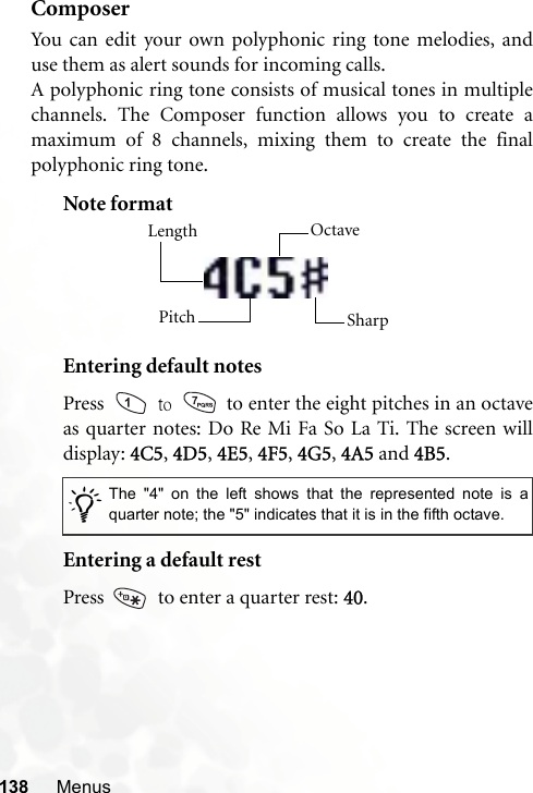 138 MenusComposerYou can edit your own polyphonic ring tone melodies, anduse them as alert sounds for incoming calls.A polyphonic ring tone consists of musical tones in multiplechannels. The Composer function allows you to create amaximum of 8 channels, mixing them to create the finalpolyphonic ring tone.Note formatEntering default notesPress   to   to enter the eight pitches in an octaveas quarter notes: Do Re Mi Fa So La Ti. The screen willdisplay: 4C5, 4D5, 4E5, 4F5, 4G5, 4A5 and 4B5.Entering a default restPress    to enter a quarter rest: 40./The &quot;4&quot; on the left shows that the represented note is aquarter note; the &quot;5&quot; indicates that it is in the fifth octave.Length Octave SharpPitch