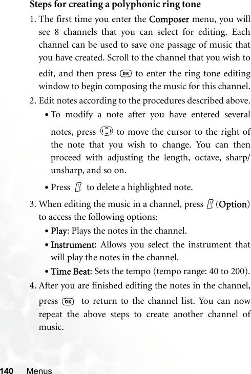 140 MenusSteps for creating a polyphonic ring tone1. The first time you enter the Composer menu, you willsee 8 channels that you can select for editing. Eachchannel can be used to save one passage of music thatyou have created. Scroll to the channel that you wish toedit, and then press   to enter the ring tone editingwindow to begin composing the music for this channel.2. Edit notes according to the procedures described above.•To modify a note after you have entered severalnotes, press   to move the cursor to the right ofthe note that you wish to change. You can thenproceed with adjusting the length, octave, sharp/unsharp, and so on.•Press to delete a highlighted note.3. When editing the music in a channel, press  (Option)to access the following options:•Play: Plays the notes in the channel.•Instrument: Allows you select the instrument thatwill play the notes in the channel.•Time Beat: Sets the tempo (tempo range: 40 to 200).4. After you are finished editing the notes in the channel,press    to return to the channel list. You can nowrepeat the above steps to create another channel ofmusic.