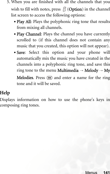 Menus 1415. When you are finished with all the channels that youwish to fill with notes, press  (Option) in the channellist screen to access the following options:•Play All: Plays the polyphonic ring tone that resultsfrom mixing all channels.•Play Channel: Plays the channel you have currentlyscrolled to (if this channel does not contain anymusic that you created, this option will not appear).•Save: Select this option and your phone willautomatically mix the music you have created in thechannels into a polyphonic ring tone, and save thisring tone to the menu Multimedia → Melody → MyMelodies. Press   and enter a name for the ringtone and it will be saved.HelpDisplays information on how to use the phone&apos;s keys incomposing ring tones.