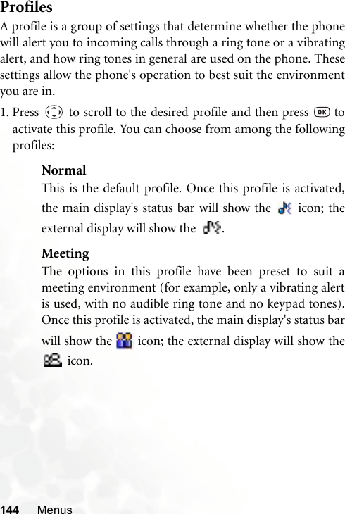 144 MenusProfilesA profile is a group of settings that determine whether the phonewill alert you to incoming calls through a ring tone or a vibratingalert, and how ring tones in general are used on the phone. Thesesettings allow the phone&apos;s operation to best suit the environmentyou are in.1. Press   to scroll to the desired profile and then press   toactivate this profile. You can choose from among the followingprofiles:NormalThis is the default profile. Once this profile is activated,the main display&apos;s status bar will show the   icon; theexternal display will show the  .MeetingThe options in this profile have been preset to suit ameeting environment (for example, only a vibrating alertis used, with no audible ring tone and no keypad tones).Once this profile is activated, the main display&apos;s status barwill show the   icon; the external display will show the icon.