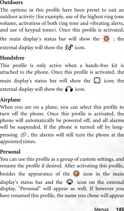 Menus 145OutdoorsThe options in this profile have been preset to suit anoutdoor activity (for example, use of the highest ring tonevolume, activation of both ring tone and vibrating alerts,and use of keypad tones). Once this profile is activated,the main display&apos;s status bar will show the   ; theexternal display will show the   icon.HandsfreeThis profile is only active when a hands-free kit isattached to the phone. Once this profile is activated, themain display&apos;s status bar will show the   icon; theexternal display will show the   icon.AirplaneWhen you are on a plane, you can select this profile toturn off the phone. Once this profile is activated, thephone will automatically be powered off, and all alarmswill be suspended. If the phone is turned off by long-pressing  , the alarms will still turn the phone at theappointed times.PersonalYou can use this profile as a group of custom settings, andrename the profile if desired. After activating this profile,besides the appearance of the   icon in the maindisplay&apos;s status bar and the   icon on the externaldisplay, &quot;Personal&quot; will appear as well. If however youhave renamed this profile, the name you chose will appear