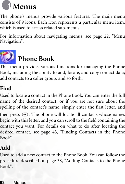 92 MenusMenusThe phone&apos;s menus provide various features. The main menuconsists of 9 icons. Each icon represents a particular menu item,which is used to access related sub-menus.For information about navigating menus, see page 22, &quot;MenuNavigation&quot;.Phone BookThis menu provides various functions for managing the PhoneBook, including the ability to add, locate, and copy contact data;add contacts to a caller group; and so forth.FindUsed to locate a contact in the Phone Book. You can enter the fullname of the desired contact, or if you are not sure about thespelling of the contact&apos;s name, simply enter the first letter, andthen press  . The phone will locate all contacts whose namesbegin with this letter, and you can scroll to the field containing thecontact you want. For details on what to do after locating thedesired contact, see page 43, &quot;Finding Contacts in the PhoneBook&quot;.AddUsed to add a new contact to the Phone Book. You can follow theprocedure described on page 38, &quot;Adding Contacts to the PhoneBook&quot;.