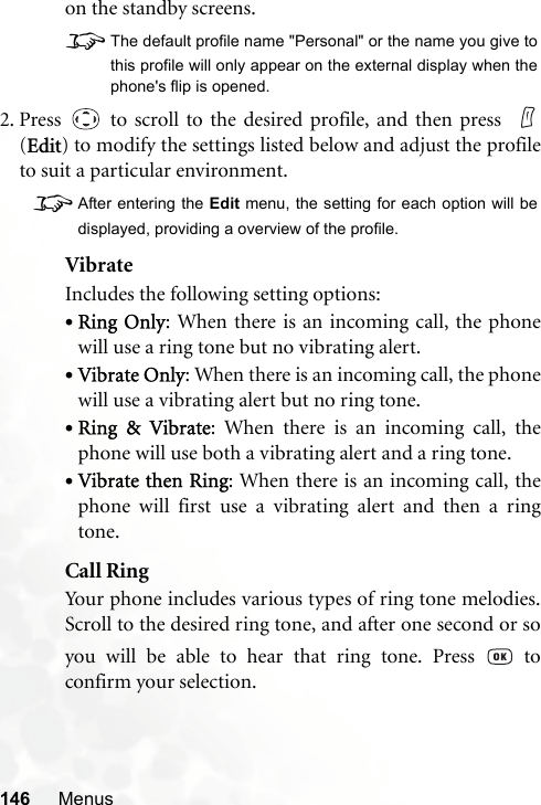146 Menuson the standby screens.8The default profile name &quot;Personal&quot; or the name you give tothis profile will only appear on the external display when thephone&apos;s flip is opened.2. Press   to scroll to the desired profile, and then press  (Edit) to modify the settings listed below and adjust the profileto suit a particular environment.8After entering the Edit menu, the setting for each option will bedisplayed, providing a overview of the profile.VibrateIncludes the following setting options:•Ring Only: When there is an incoming call, the phonewill use a ring tone but no vibrating alert.•Vibrate Only: When there is an incoming call, the phonewill use a vibrating alert but no ring tone.•Ring &amp; Vibrate: When there is an incoming call, thephone will use both a vibrating alert and a ring tone.•Vibrate then Ring: When there is an incoming call, thephone will first use a vibrating alert and then a ringtone.Call RingYour phone includes various types of ring tone melodies.Scroll to the desired ring tone, and after one second or soyou will be able to hear that ring tone. Press   toconfirm your selection.