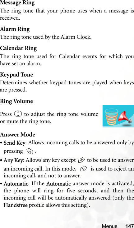 Menus 147Message RingThe ring tone that your phone uses when a message isreceived.Alarm RingThe ring tone used by the Alarm Clock.Calendar RingThe ring tone used for Calendar events for which youhave set an alarm.Keypad ToneDetermines whether keypad tones are played when keysare pressed.Ring VolumeAnswer Mode•Send Key: Allows incoming calls to be answered only bypressing   .•Any Key: Allows any key except   to be used to answeran incoming call. In this mode,     is used to reject anincoming call, and not to answer.•Automatic: If the Automatic answer mode is activated,the phone will ring for five seconds, and then theincoming call will be automatically answered (only theHandsfree profile allows this setting).Press   to adjust the ring tone volumeor mute the ring tone.