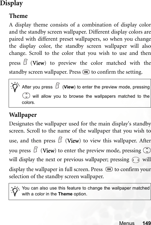 Menus 149DisplayThemeA display theme consists of a combination of display colorand the standby screen wallpaper. Different display colors arepaired with different preset wallpapers, so when you changethe display color, the standby screen wallpaper will alsochange. Scroll to the color that you wish to use and thenpress (View) to preview the color matched with thestandby screen wallpaper. Press   to confirm the setting.Wal lp ap erDesignates the wallpaper used for the main display&apos;s standbyscreen. Scroll to the name of the wallpaper that you wish touse, and then press (View) to view this wallpaper. Afteryou press (View) to enter the preview mode, pressing will display the next or previous wallpaper; pressing   willdisplay the wallpaper in full screen. Press    to confirm yourselection of the standby screen wallpaper./After you press (View) to enter the preview mode, pressing will allow you to browse the wallpapers matched to thecolors. /You can also use this feature to change the wallpaper matchedwith a color in the Theme option.