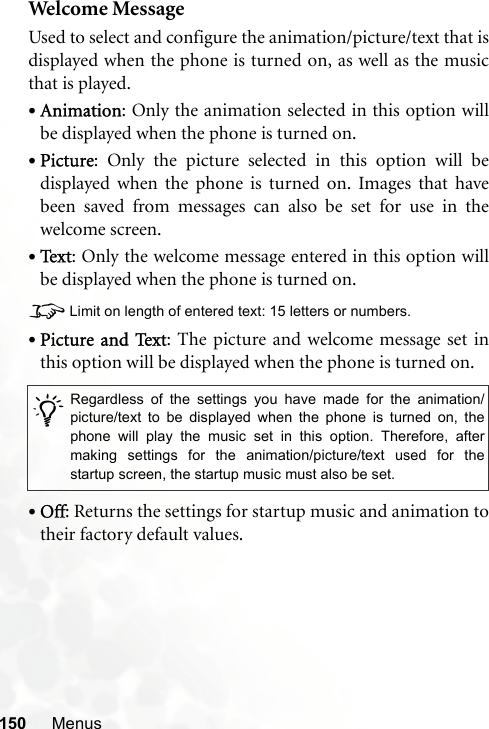 150 MenusWelcome Me ssa geUsed to select and configure the animation/picture/text that isdisplayed when the phone is turned on, as well as the musicthat is played.•Animation: Only the animation selected in this option willbe displayed when the phone is turned on.•Picture: Only the picture selected in this option will bedisplayed when the phone is turned on. Images that havebeen saved from messages can also be set for use in thewelcome screen.•Te x t : Only the welcome message entered in this option willbe displayed when the phone is turned on.8Limit on length of entered text: 15 letters or numbers.•Picture and Text: The picture and welcome message set inthis option will be displayed when the phone is turned on.•Off: Returns the settings for startup music and animation totheir factory default values./Regardless of the settings you have made for the animation/picture/text to be displayed when the phone is turned on, thephone will play the music set in this option. Therefore, aftermaking settings for the animation/picture/text used for thestartup screen, the startup music must also be set.