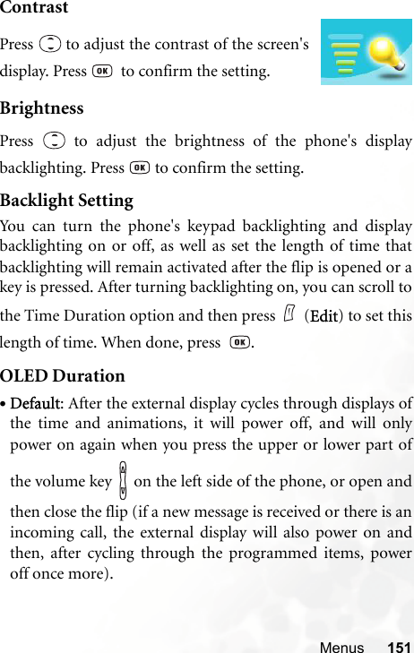 Menus 151ContrastBrightnessPress   to adjust the brightness of the phone&apos;s displaybacklighting. Press   to confirm the setting.Backlight SettingYou can turn the phone&apos;s keypad backlighting and displaybacklighting on or off, as well as set the length of time thatbacklighting will remain activated after the flip is opened or akey is pressed. After turning backlighting on, you can scroll tothe Time Duration option and then press (Edit) to set thislength of time. When done, press   .OLED Duration•Default: After the external display cycles through displays ofthe time and animations, it will power off, and will onlypower on again when you press the upper or lower part ofthe volume key   on the left side of the phone, or open andthen close the flip (if a new message is received or there is anincoming call, the external display will also power on andthen, after cycling through the programmed items, poweroff once more).Press   to adjust the contrast of the screen&apos;sdisplay. Press    to confirm the setting.