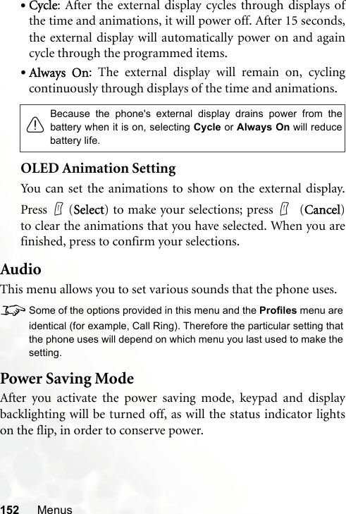 152 Menus•Cycle: After the external display cycles through displays ofthe time and animations, it will power off. After 15 seconds,the external display will automatically power on and againcycle through the programmed items.•Always On: The external display will remain on, cyclingcontinuously through displays of the time and animations.OLED Animation SettingYou can set the animations to show on the external display.Press  (Select) to make your selections; press  (Cancel)to clear the animations that you have selected. When you arefinished, press to confirm your selections.AudioThis menu allows you to set various sounds that the phone uses.8Some of the options provided in this menu and the Profiles menu areidentical (for example, Call Ring). Therefore the particular setting thatthe phone uses will depend on which menu you last used to make thesetting.Power Saving ModeAfter you activate the power saving mode, keypad and displaybacklighting will be turned off, as will the status indicator lightson the flip, in order to conserve power.Because the phone&apos;s external display drains power from thebattery when it is on, selecting Cycle or Always On will reducebattery life.