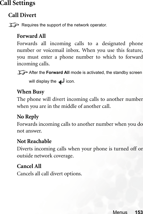 Menus 153Call SettingsCall Divert8 Requires the support of the network operator.Forward AllForwards all incoming calls to a designated phonenumber or voicemail inbox. When you use this feature,you must enter a phone number to which to forwardincoming calls.8After the Forward All mode is activated, the standby screenwill display the  icon.When BusyThe phone will divert incoming calls to another numberwhen you are in the middle of another call.No ReplyForwards incoming calls to another number when you donot answer.Not ReachableDiverts incoming calls when your phone is turned off oroutside network coverage.Cancel AllCancels all call divert options.