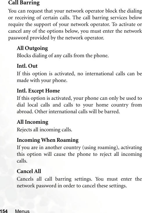 154 MenusCall BarringYou can request that your network operator block the dialingor receiving of certain calls. The call barring services belowrequire the support of your network operator. To activate orcancel any of the options below, you must enter the networkpassword provided by the network operator.All OutgoingBlocks dialing of any calls from the phone.Intl. OutIf this option is activated, no international calls can bemade with your phone.Intl. Except HomeIf this option is activated, your phone can only be used todial local calls and calls to your home country fromabroad. Other international calls will be barred.All IncomingRejects all incoming calls.Incoming When RoamingIf you are in another country (using roaming), activatingthis option will cause the phone to reject all incomingcalls.Cancel AllCancels all call barring settings. You must enter thenetwork password in order to cancel these settings.