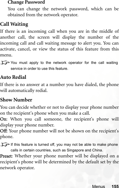 Menus 155Change PasswordYou can change the network password, which can beobtained from the network operator.Call WaitingIf there is an incoming call when you are in the middle ofanother call, the screen will display the number of theincoming call and call waiting message to alert you. You canactivate, cancel, or view the status of this feature from thismenu.8You must apply to the network operator for the call waitingservice in order to use this feature.Auto RedialIf there is no answer at a number you have dialed, the phonewill automatically redial.Show NumberYou can decide whether or not to display your phone numberon the recipient&apos;s phone when you make a call.On: When you call someone, the recipient&apos;s phone willdisplay your phone number.Off: Your phone number will not be shown on the recipient&apos;sphone.8If this feature is turned off, you may not be able to make phonecalls in certain countries, such as Singapore and China.Preset: Whether your phone number will be displayed on arecipient&apos;s phone will be determined by the default set by thenetwork operator.