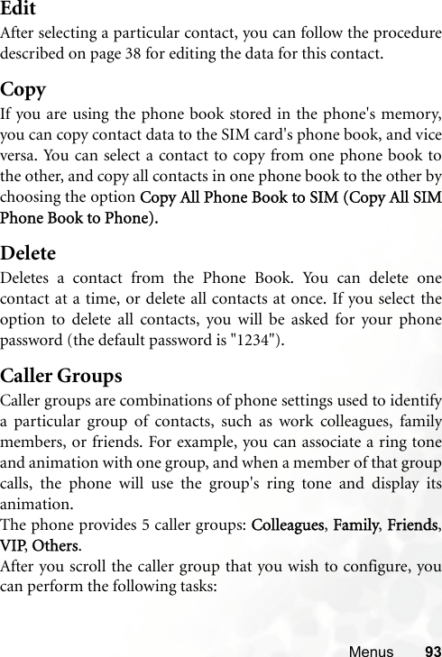 Menus 93EditAfter selecting a particular contact, you can follow the proceduredescribed on page 38 for editing the data for this contact.CopyIf you are using the phone book stored in the phone&apos;s memory,you can copy contact data to the SIM card&apos;s phone book, and viceversa. You can select a contact to copy from one phone book tothe other, and copy all contacts in one phone book to the other bychoosing the option Copy All Phone Book to SIM (Copy All SIMPhone Book to Phone).DeleteDeletes a contact from the Phone Book. You can delete onecontact at a time, or delete all contacts at once. If you select theoption to delete all contacts, you will be asked for your phonepassword (the default password is &quot;1234&quot;).Caller GroupsCaller groups are combinations of phone settings used to identifya particular group of contacts, such as work colleagues, familymembers, or friends. For example, you can associate a ring toneand animation with one group, and when a member of that groupcalls, the phone will use the group&apos;s ring tone and display itsanimation.The phone provides 5 caller groups: Colleagues, Family, Friends,VIP, Others.After you scroll the caller group that you wish to configure, youcan perform the following tasks: