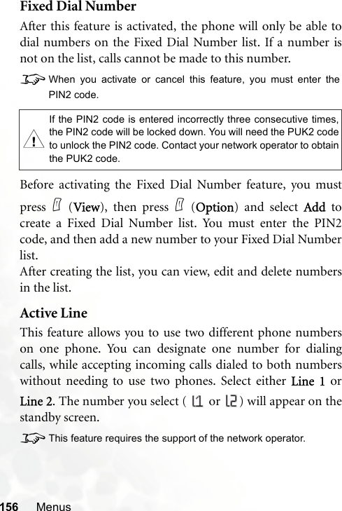 156 MenusFixed Dial NumberAfter this feature is activated, the phone will only be able todial numbers on the Fixed Dial Number list. If a number isnot on the list, calls cannot be made to this number.8When you activate or cancel this feature, you must enter thePIN2 code.Before activating the Fixed Dial Number feature, you mustpress (View), then press (Option) and select Add tocreate a Fixed Dial Number list. You must enter the PIN2code, and then add a new number to your Fixed Dial Numberlist.After creating the list, you can view, edit and delete numbersin the list.Active LineThis feature allows you to use two different phone numberson one phone. You can designate one number for dialingcalls, while accepting incoming calls dialed to both numberswithout needing to use two phones. Select either Line 1 orLine 2. The number you select (   or  ) will appear on thestandby screen.8This feature requires the support of the network operator.,If the PIN2 code is entered incorrectly three consecutive times,the PIN2 code will be locked down. You will need the PUK2 codeto unlock the PIN2 code. Contact your network operator to obtainthe PUK2 code.