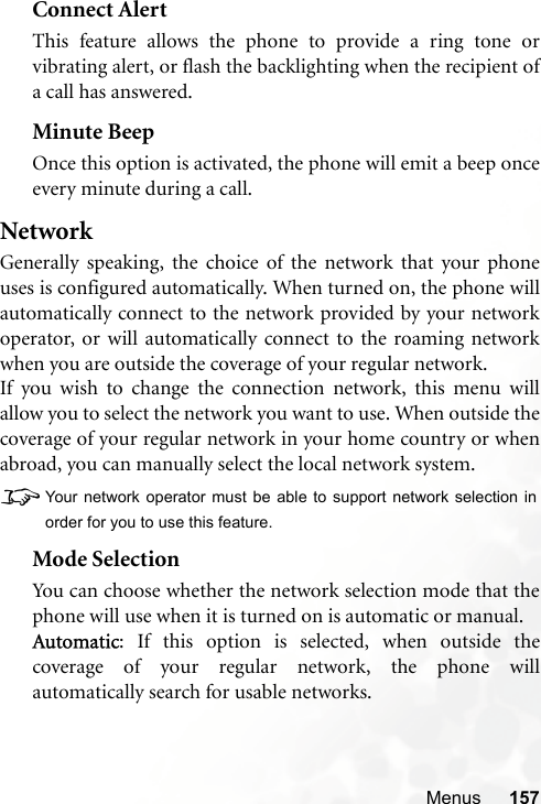 Menus 157Connect AlertThis feature allows the phone to provide a ring tone orvibrating alert, or flash the backlighting when the recipient ofa call has answered.Minute BeepOnce this option is activated, the phone will emit a beep onceevery minute during a call.NetworkGenerally speaking, the choice of the network that your phoneuses is configured automatically. When turned on, the phone willautomatically connect to the network provided by your networkoperator, or will automatically connect to the roaming networkwhen you are outside the coverage of your regular network.If you wish to change the connection network, this menu willallow you to select the network you want to use. When outside thecoverage of your regular network in your home country or whenabroad, you can manually select the local network system.8Your network operator must be able to support network selection inorder for you to use this feature.Mode SelectionYou can choose whether the network selection mode that thephone will use when it is turned on is automatic or manual.Automatic: If this option is selected, when outside thecoverage of your regular network, the phone willautomatically search for usable networks.