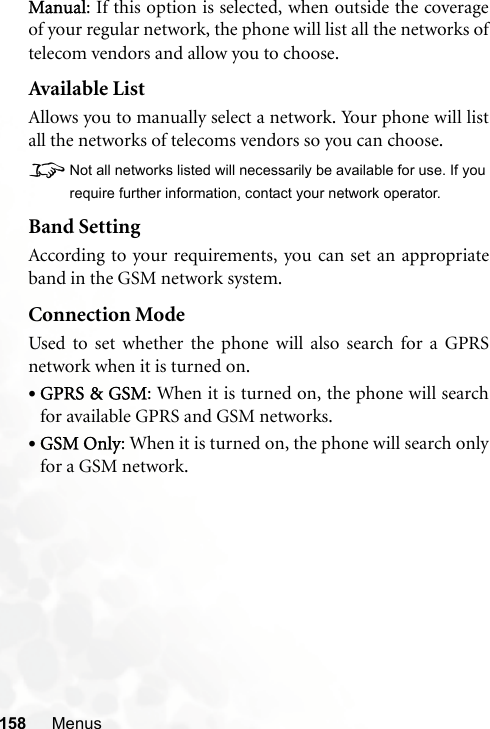 158 MenusManual: If this option is selected, when outside the coverageof your regular network, the phone will list all the networks oftelecom vendors and allow you to choose.Available ListAllows you to manually select a network. Your phone will listall the networks of telecoms vendors so you can choose.8Not all networks listed will necessarily be available for use. If yourequire further information, contact your network operator.Band SettingAccording to your requirements, you can set an appropriateband in the GSM network system.Connection ModeUsed to set whether the phone will also search for a GPRSnetwork when it is turned on.•GPRS &amp; GSM: When it is turned on, the phone will searchfor available GPRS and GSM networks.•GSM Only: When it is turned on, the phone will search onlyfor a GSM network.