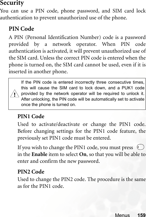 Menus 159SecurityYou can use a PIN code, phone password, and SIM card lockauthentication to prevent unauthorized use of the phone.PIN Code A PIN (Personal Identification Number) code is a passwordprovided by a network operator. When PIN codeauthentication is activated, it will prevent unauthorized use ofthe SIM card. Unless the correct PIN code is entered when thephone is turned on, the SIM card cannot be used, even if it isinserted in another phone.PIN1 CodeUsed to activate/deactivate or change the PIN1 code.Before changing settings for the PIN1 code feature, thepreviously set PIN1 code must be entered.If you wish to change the PIN1 code, you must press  in the Enable item to select On, so that you will be able toenter and confirm the new password.PIN2 CodeUsed to change the PIN2 code. The procedure is the sameas for the PIN1 code.,If the PIN code is entered incorrectly three consecutive times,this will cause the SIM card to lock down, and a PUK1 codeprovided by the network operator will be required to unlock it.After unlocking, the PIN code will be automatically set to activateonce the phone is turned on.