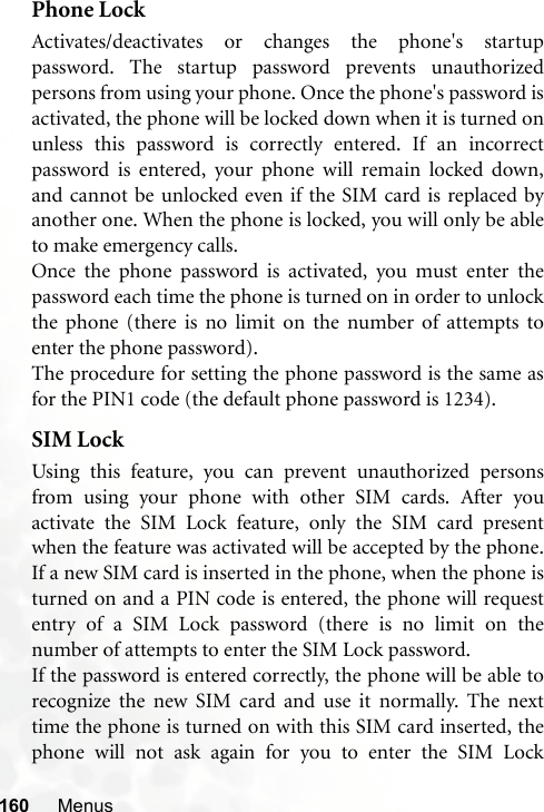 160 MenusPhone LockActivates/deactivates or changes the phone&apos;s startuppassword. The startup password prevents unauthorizedpersons from using your phone. Once the phone&apos;s password isactivated, the phone will be locked down when it is turned onunless this password is correctly entered. If an incorrectpassword is entered, your phone will remain locked down,and cannot be unlocked even if the SIM card is replaced byanother one. When the phone is locked, you will only be ableto make emergency calls.Once the phone password is activated, you must enter thepassword each time the phone is turned on in order to unlockthe phone (there is no limit on the number of attempts toenter the phone password).The procedure for setting the phone password is the same asfor the PIN1 code (the default phone password is 1234).SIM LockUsing this feature, you can prevent unauthorized personsfrom using your phone with other SIM cards. After youactivate the SIM Lock feature, only the SIM card presentwhen the feature was activated will be accepted by the phone.If a new SIM card is inserted in the phone, when the phone isturned on and a PIN code is entered, the phone will requestentry of a SIM Lock password (there is no limit on thenumber of attempts to enter the SIM Lock password.If the password is entered correctly, the phone will be able torecognize the new SIM card and use it normally. The nexttime the phone is turned on with this SIM card inserted, thephone will not ask again for you to enter the SIM Lock