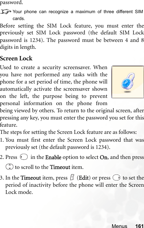 Menus 161password.8Your phone can recognize a maximum of three different SIMcards.Before setting the SIM Lock feature, you must enter thepreviously set SIM Lock password (the default SIM Lockpassword is 1234). The password must be between 4 and 8digits in length.Screen LockUsed to create a security screensaver. Whenyou have not performed any tasks with thephone for a set period of time, the phone willautomatically activate the screensaver shownon the left, the purpose being to preventpersonal information on the phone frombeing viewed by others. To return to the original screen, afterpressing any key, you must enter the password you set for thisfeature.The steps for setting the Screen Lock feature are as follows:1. You must first enter the Screen Lock password that waspreviously set (the default password is 1234).2. Press   in the Enable option to select On, and then press to scroll to the Timeout item.3. In the Timeout item, press   (Edit) or press   to set theperiod of inactivity before the phone will enter the ScreenLock mode.