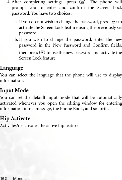 162 Menus4. After completing settings, press  . The phone willprompt you to enter and confirm the Screen Lockpassword. You have two choices:a. If you do not wish to change the password, press   toactivate the Screen Lock feature using the previously setpassword.b. If you wish to change the password, enter the newpassword in the New Password and Confirm fields,then press   to use the new password and activate theScreen Lock feature.LanguageYou can select the language that the phone will use to displayinformation.Input ModeYou can set the default input mode that will be automaticallyactivated whenever you open the editing window for enteringinformation into a message, the Phone Book, and so forth.Flip ActivateActivates/deactivates the active flip feature.