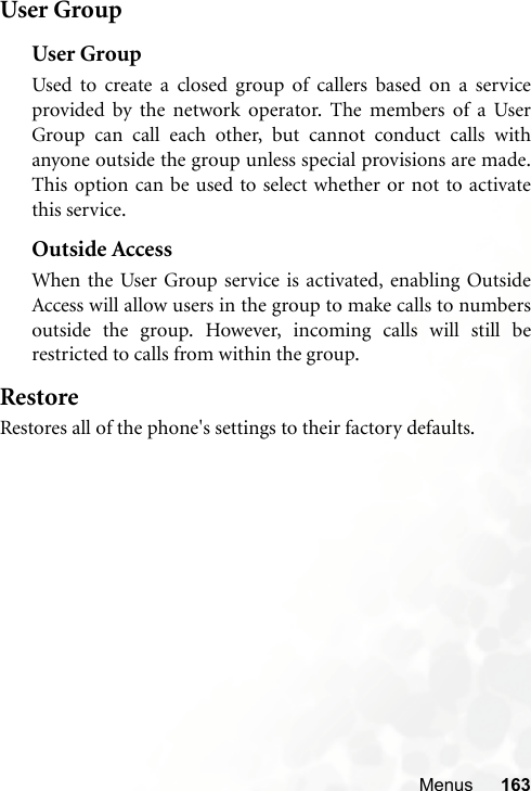 Menus 163User GroupUser GroupUsed to create a closed group of callers based on a serviceprovided by the network operator. The members of a UserGroup can call each other, but cannot conduct calls withanyone outside the group unless special provisions are made.This option can be used to select whether or not to activatethis service.Outside AccessWhen the User Group service is activated, enabling OutsideAccess will allow users in the group to make calls to numbersoutside the group. However, incoming calls will still berestricted to calls from within the group.RestoreRestores all of the phone&apos;s settings to their factory defaults.