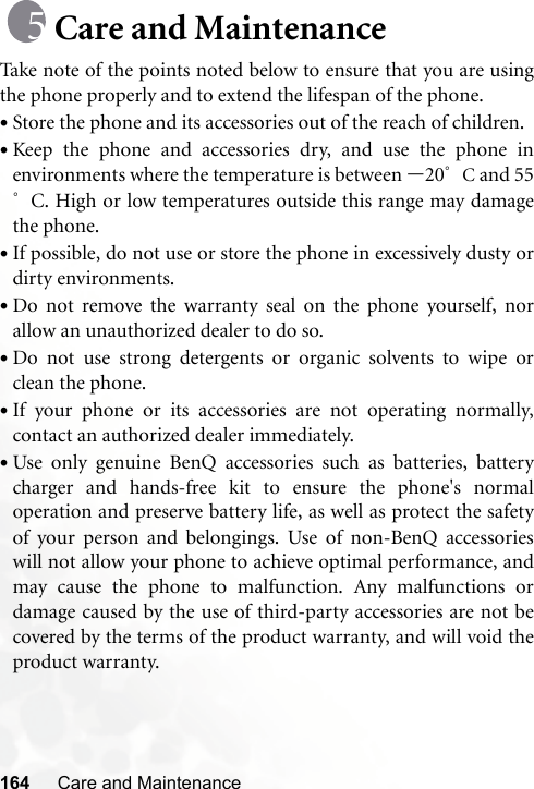 164 Care and MaintenanceCare and MaintenanceTake note of the points noted below to ensure that you are usingthe phone properly and to extend the lifespan of the phone.•Store the phone and its accessories out of the reach of children.•Keep the phone and accessories dry, and use the phone inenvironments where the temperature is between –20°C and 55°C. High or low temperatures outside this range may damagethe phone.•If possible, do not use or store the phone in excessively dusty ordirty environments.•Do not remove the warranty seal on the phone yourself, norallow an unauthorized dealer to do so.•Do not use strong detergents or organic solvents to wipe orclean the phone.•If your phone or its accessories are not operating normally,contact an authorized dealer immediately.•Use only genuine BenQ accessories such as batteries, batterycharger and hands-free kit to ensure the phone&apos;s normaloperation and preserve battery life, as well as protect the safetyof your person and belongings. Use of non-BenQ accessorieswill not allow your phone to achieve optimal performance, andmay cause the phone to malfunction. Any malfunctions ordamage caused by the use of third-party accessories are not becovered by the terms of the product warranty, and will void theproduct warranty.