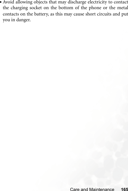 Care and Maintenance 165•Avoid allowing objects that may discharge electricity to contactthe charging socket on the bottom of the phone or the metalcontacts on the battery, as this may cause short circuits and putyou in danger.