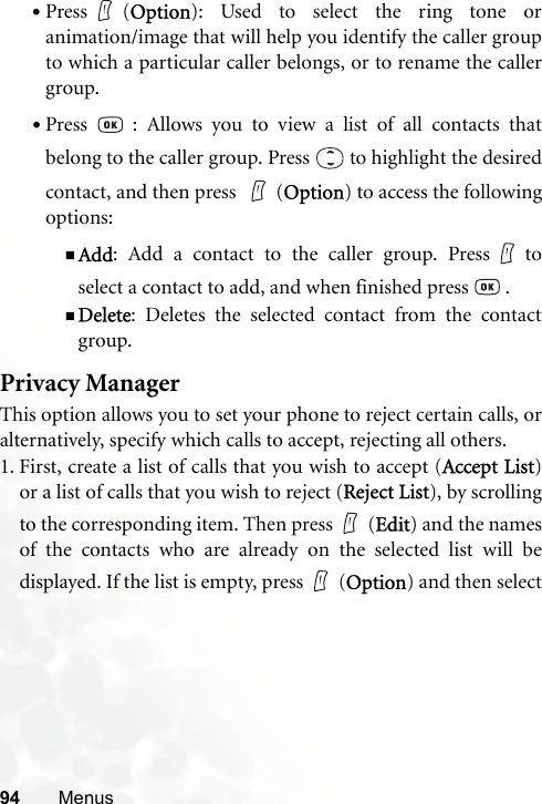 94 Menus•Press (Option): Used to select the ring tone oranimation/image that will help you identify the caller groupto which a particular caller belongs, or to rename the callergroup.•Press   : Allows you to view a list of all contacts thatbelong to the caller group. Press   to highlight the desiredcontact, and then press  (Option) to access the followingoptions:Add: Add a contact to the caller group. Press toselect a contact to add, and when finished press   .Delete: Deletes the selected contact from the contactgroup.Privacy ManagerThis option allows you to set your phone to reject certain calls, oralternatively, specify which calls to accept, rejecting all others.1. First, create a list of calls that you wish to accept (Accept List)or a list of calls that you wish to reject (Reject List), by scrollingto the corresponding item. Then press (Edit) and the namesof the contacts who are already on the selected list will bedisplayed. If the list is empty, press (Option) and then select