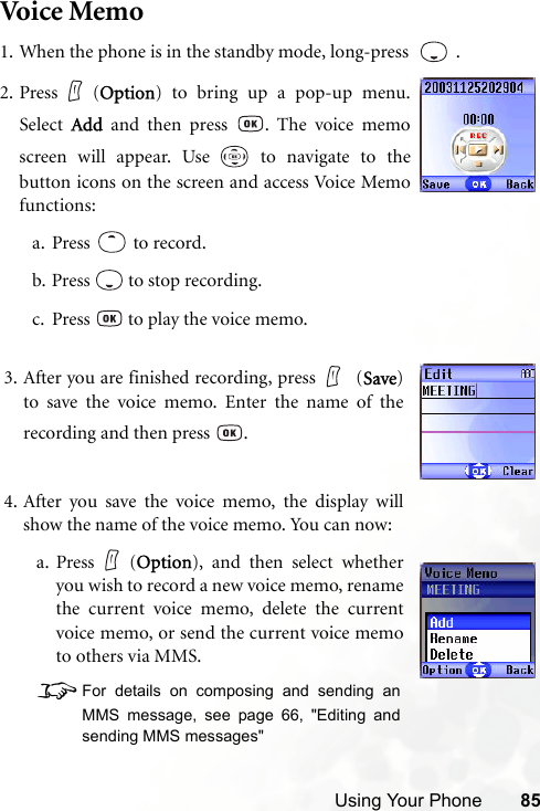 Using Your Phone 85Voice Memo1. When the phone is in the standby mode, long-press    .3. After you are finished recording, press  (Save)to save the voice memo. Enter the name of therecording and then press  .4. After you save the voice memo, the display willshow the name of the voice memo. You can now:a. Press (Option), and then select whetheryou wish to record a new voice memo, renamethe current voice memo, delete the currentvoice memo, or send the current voice memoto others via MMS.8For details on composing and sending anMMS message, see page 66, &quot;Editing andsending MMS messages&quot; 2. Press (Option) to bring up a pop-up menu.Select  Add and then press  . The voice memoscreen will appear. Use   to navigate to thebutton icons on the screen and access Voice Memofunctions:a. Press  to record.b. Press   to stop recording.c. Press   to play the voice memo.