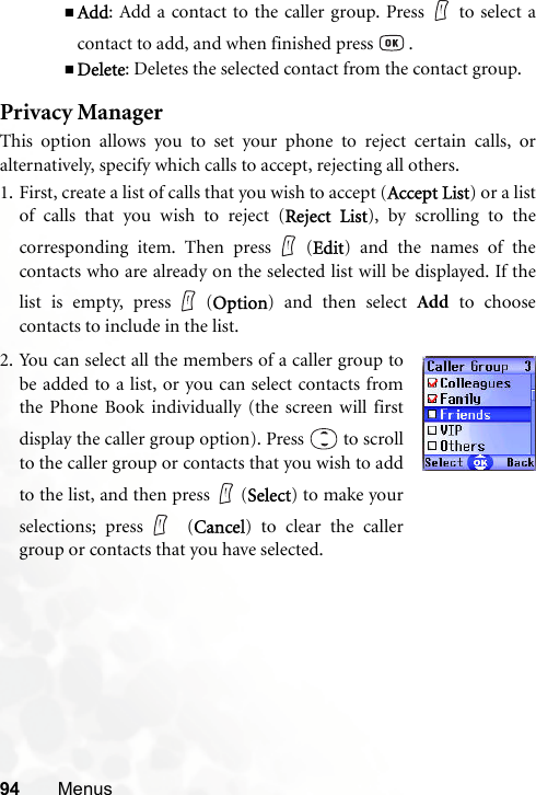 94 MenusAdd: Add a contact to the caller group. Press to select acontact to add, and when finished press   .Delete: Deletes the selected contact from the contact group.Privacy ManagerThis option allows you to set your phone to reject certain calls, oralternatively, specify which calls to accept, rejecting all others.1. First, create a list of calls that you wish to accept (Accept List) or a listof calls that you wish to reject (Reject List), by scrolling to thecorresponding item. Then press (Edit) and the names of thecontacts who are already on the selected list will be displayed. If thelist is empty, press (Option) and then select Add to choosecontacts to include in the list.2. You can select all the members of a caller group tobe added to a list, or you can select contacts fromthe Phone Book individually (the screen will firstdisplay the caller group option). Press   to scrollto the caller group or contacts that you wish to addto the list, and then press   (Select) to make yourselections; press  (Cancel) to clear the callergroup or contacts that you have selected.