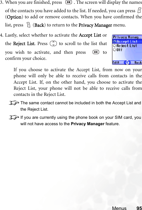 Menus 953. When you are finished, press   . The screen will display the namesof the contacts you have added to the list. If needed, you can press (Option) to add or remove contacts. When you have confirmed thelist, press  (Back) to return to the Privacy Manager menu.If you choose to activate the Accept List, from now on yourphone will only be able to receive calls from contacts in theAccept List. If, on the other hand, you choose to activate theReject List, your phone will not be able to receive calls fromcontacts in the Reject List.8The same contact cannot be included in both the Accept List andthe Reject List.8If you are currently using the phone book on your SIM card, youwill not have access to the Privacy Manager feature.4. Lastly, select whether to activate the Accept List orthe Reject List. Press   to scroll to the list thatyou wish to activate, and then press    toconfirm your choice.