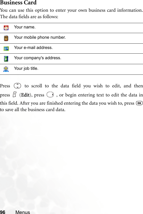 96 MenusBusiness CardYou can use this option to enter your own business card information.The data fields are as follows:Press   to scroll to the data field you wish to edit, and thenpress (Edit), press   , or begin entering text to edit the data inthis field. After you are finished entering the data you wish to, press to save all the business card data.Your name.Your mobile phone number.Your e-mail address.Your company&apos;s address.Your job title.