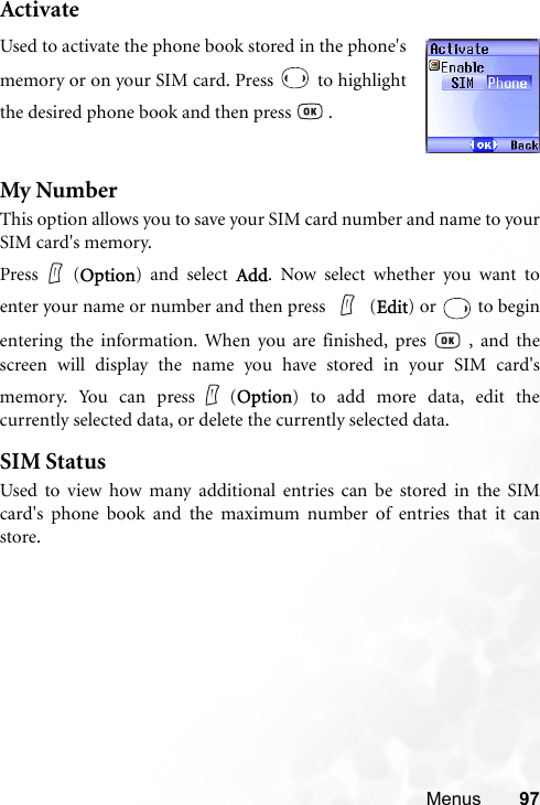 Menus 97ActivateMy NumberThis option allows you to save your SIM card number and name to yourSIM card&apos;s memory.Press (Option) and select Add. Now select whether you want toenter your name or number and then press   (Edit) or   to beginentering the information. When you are finished, pres   , and thescreen will display the name you have stored in your SIM card&apos;smemory. You can press (Option) to add more data, edit thecurrently selected data, or delete the currently selected data.SIM StatusUsed to view how many additional entries can be stored in the SIMcard&apos;s phone book and the maximum number of entries that it canstore.Used to activate the phone book stored in the phone&apos;smemory or on your SIM card. Press   to highlightthe desired phone book and then press   .