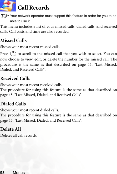 98 MenusCall Records8Your network operator must support this feature in order for you to beable to use it.This menu includes a list of your missed calls, dialed calls, and receivedcalls. Call costs and time are also recorded.Missed CallsShows your most recent missed calls.Press   to scroll to the missed call that you wish to select. You cannow choose to view, edit, or delete the number for the missed call. Theprocedure is the same as that described on page 45, &quot;Last Missed,Dialed, and Received Calls&quot;.Received CallsShows your most recent received calls.The procedure for using this feature is the same as that described onpage 45, &quot;Last Missed, Dialed, and Received Calls&quot;.Dialed CallsShows your most recent dialed calls.The procedure for using this feature is the same as that described onpage 45, &quot;Last Missed, Dialed, and Received Calls&quot;.Delete AllDeletes all call records.