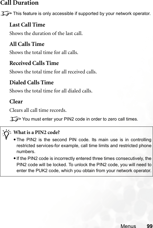 Menus 99Call Duration8This feature is only accessible if supported by your network operator.Last Call TimeShows the duration of the last call.All Calls TimeShows the total time for all calls.Received Calls TimeShows the total time for all received calls.Dialed Calls TimeShows the total time for all dialed calls.ClearClears all call time records.8You must enter your PIN2 code in order to zero call times./What is a PIN2 code?•The PIN2 is the second PIN code. Its main use is in controllingrestricted services-for example, call time limits and restricted phonenumbers.•If the PIN2 code is incorrectly entered three times consecutively, thePIN2 code will be locked. To unlock the PIN2 code, you will need toenter the PUK2 code, which you obtain from your network operator.