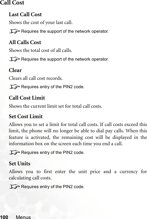 100 MenusCall CostLast Call CostShows the cost of your last call.8Requires the support of the network operator.All Calls CostShows the total cost of all calls.8Requires the support of the network operator.ClearClears all call cost records.8Requires entry of the PIN2 code.Call Cost LimitShows the current limit set for total call costs.Set Cost LimitAllows you to set a limit for total call costs. If call costs exceed thislimit, the phone will no longer be able to dial pay calls. When thisfeature is activated, the remaining cost will be displayed in theinformation box on the screen each time you end a call.8Requires entry of the PIN2 code.Set UnitsAllows you to first enter the unit price and a currency forcalculating call costs.8Requires entry of the PIN2 code.