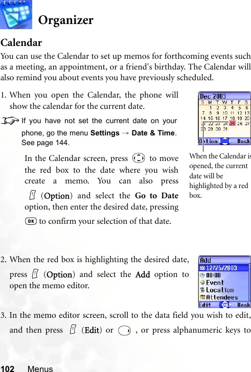 102 MenusOrganizerCalendarYou can use the Calendar to set up memos for forthcoming events suchas a meeting, an appointment, or a friend&apos;s birthday. The Calendar willalso remind you about events you have previously scheduled.3. In the memo editor screen, scroll to the data field you wish to edit,and then press   (Edit) or   , or press alphanumeric keys to1. When you open the Calendar, the phone willshow the calendar for the current date.8If you have not set the current date on yourphone, go the menu Settings → Date &amp; Time.See page 144.In the Calendar screen, press   to movethe red box to the date where you wishcreate a memo. You can also press(Option) and select the Go to Dateoption, then enter the desired date, pressing to confirm your selection of that date.When the Calendar isopened, the current date will be highlighted by a red box.2. When the red box is highlighting the desired date,press (Option) and select the Add option toopen the memo editor.