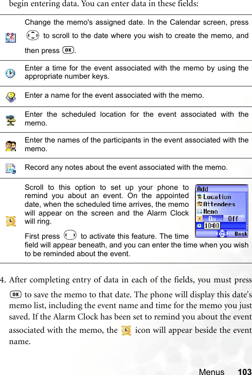 Menus 103begin entering data. You can enter data in these fields:4. After completing entry of data in each of the fields, you must press to save the memo to that date. The phone will display this date&apos;smemo list, including the event name and time for the memo you justsaved. If the Alarm Clock has been set to remind you about the eventassociated with the memo, the   icon will appear beside the eventname.Change the memo&apos;s assigned date. In the Calendar screen, press to scroll to the date where you wish to create the memo, andthen press  .Enter a time for the event associated with the memo by using theappropriate number keys.Enter a name for the event associated with the memo.Enter the scheduled location for the event associated with thememo.Enter the names of the participants in the event associated with thememo.Record any notes about the event associated with the memo.Scroll to this option to set up your phone toremind you about an event. On the appointeddate, when the scheduled time arrives, the memowill appear on the screen and the Alarm Clockwill ring.First press   to activate this feature. The timefield will appear beneath, and you can enter the time when you wishto be reminded about the event.