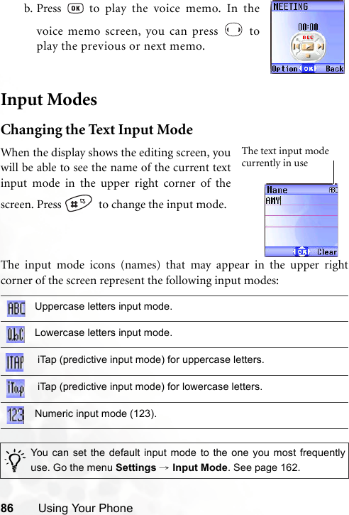 86 Using Your PhoneInput ModesChanging the Text Input ModeThe input mode icons (names) that may appear in the upper rightcorner of the screen represent the following input modes:b. Press   to play the voice memo. In thevoice memo screen, you can press   toplay the previous or next memo.Uppercase letters input mode.Lowercase letters input mode. iTap (predictive input mode) for uppercase letters. iTap (predictive input mode) for lowercase letters.Numeric input mode (123)./You can set the default input mode to the one you most frequentlyuse. Go the menu Settings → Input Mode. See page 162.When the display shows the editing screen, youwill be able to see the name of the current textinput mode in the upper right corner of thescreen. Press    to change the input mode.The text input mode currently in use