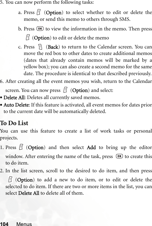 104 Menus5. You can now perform the following tasks:a. Press  (Option) to select whether to edit or delete thememo, or send this memo to others through SMS.b. Press   to view the information in the memo. Then press (Option) to edit or delete the memoc. Press  (Back) to return to the Calendar screen. You canmove the red box to other dates to create additional memos(dates that already contain memos will be marked by ayellow box); you can also create a second memo for the samedate. The procedure is identical to that described previously.6. After creating all the event memos you wish, return to the Calendarscreen. You can now press (Option) and select:•Delete All: Deletes all currently saved memos.•Auto Delete: If this feature is activated, all event memos for dates priorto the current date will be automatically deleted.To D o ListYou can use this feature to create a list of work tasks or personalprojects.1. Press (Option) and then select Add to bring up the editorwindow. After entering the name of the task, press    to create thisto do item.2. In the list screen, scroll to the desired to do item, and then press(Option) to add a new to do item, or to edit or delete theselected to do item. If there are two or more items in the list, you canselect Delete All to delete all of them.