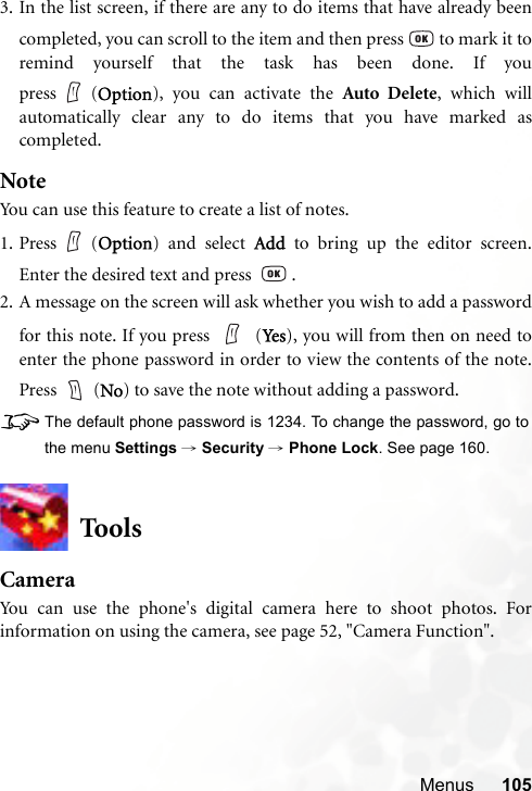 Menus 1053. In the list screen, if there are any to do items that have already beencompleted, you can scroll to the item and then press   to mark it toremind yourself that the task has been done. If youpress (Option), you can activate the Auto Delete, which willautomatically clear any to do items that you have marked ascompleted.NoteYou can use this feature to create a list of notes.1. Press (Option) and select Add to bring up the editor screen.Enter the desired text and press    .2. A message on the screen will ask whether you wish to add a passwordfor this note. If you press   (Ye s), you will from then on need toenter the phone password in order to view the contents of the note.Press  (No) to save the note without adding a password.8The default phone password is 1234. To change the password, go tothe menu Settings → Security → Phone Lock. See page 160.ToolsCameraYou can use the phone&apos;s digital camera here to shoot photos. Forinformation on using the camera, see page 52, &quot;Camera Function&quot;.